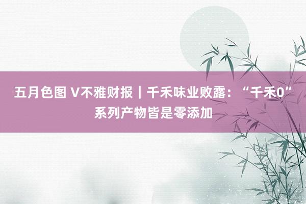 五月色图 V不雅财报｜千禾味业败露：“千禾0”系列产物皆是零添加