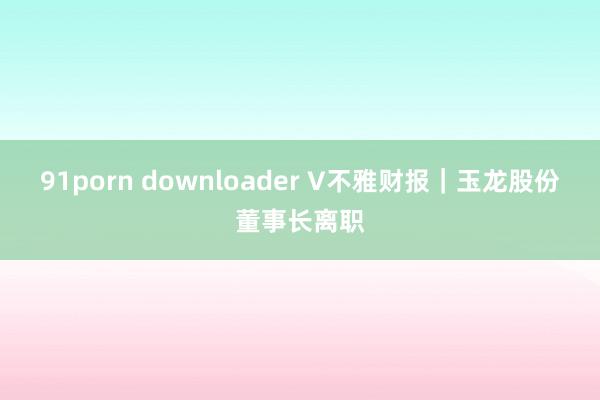 91porn downloader V不雅财报｜玉龙股份董事长离职
