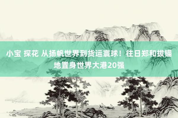 小宝 探花 从扬帆世界到货运寰球！往日郑和拔锚地置身世界大港20强