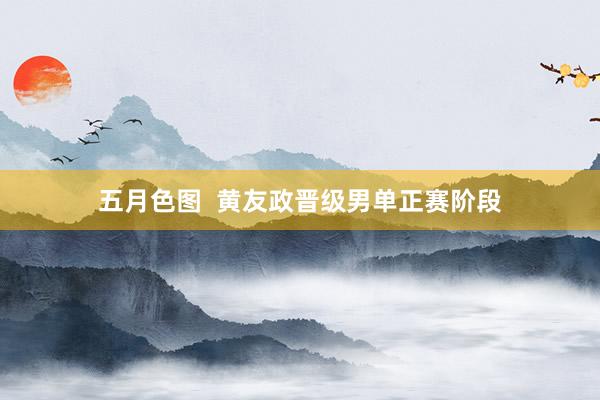 五月色图  黄友政晋级男单正赛阶段