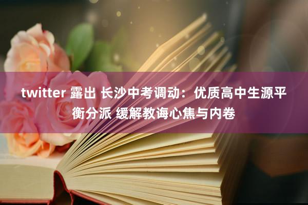 twitter 露出 长沙中考调动：优质高中生源平衡分派 缓解教诲心焦与内卷