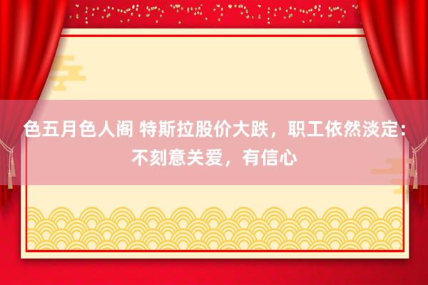 色五月色人阁 特斯拉股价大跌，职工依然淡定：不刻意关爱，有信心