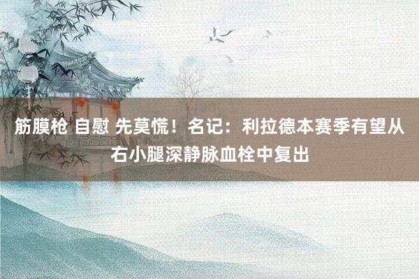 筋膜枪 自慰 先莫慌！名记：利拉德本赛季有望从右小腿深静脉血栓中复出