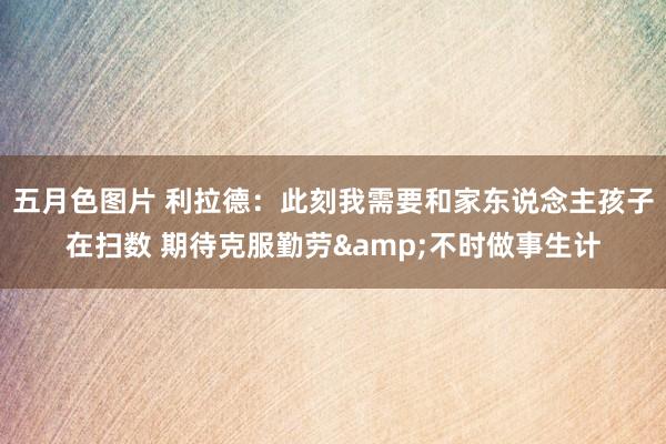 五月色图片 利拉德：此刻我需要和家东说念主孩子在扫数 期待克服勤劳&不时做事生计