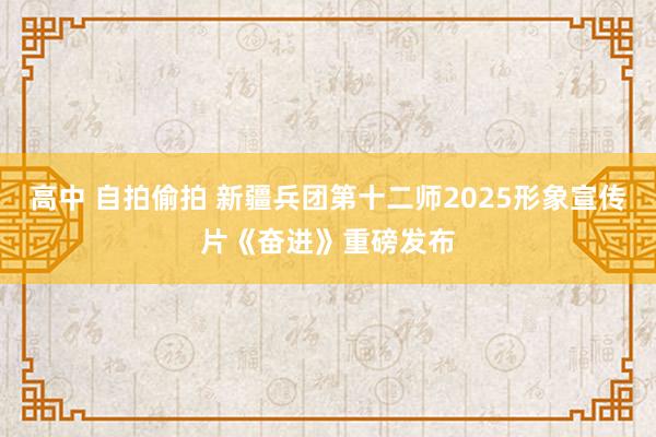 高中 自拍偷拍 新疆兵团第十二师2025形象宣传片《奋进》重磅发布