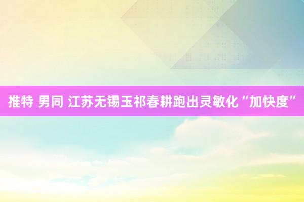 推特 男同 江苏无锡玉祁春耕跑出灵敏化“加快度”