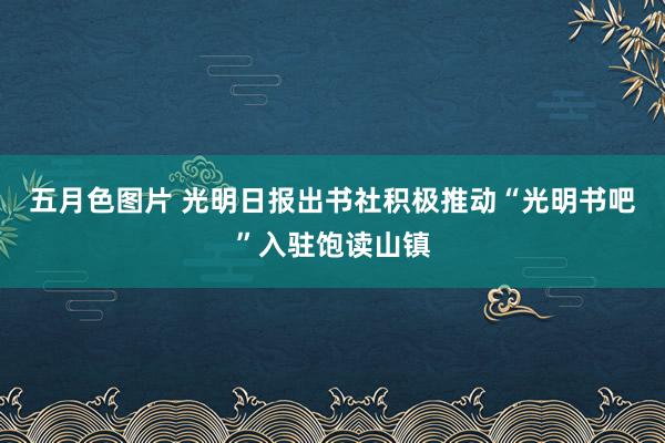 五月色图片 光明日报出书社积极推动“光明书吧”入驻饱读山镇