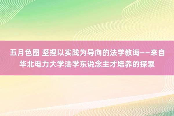 五月色图 坚捏以实践为导向的法学教诲——来自华北电力大学法学东说念主才培养的探索