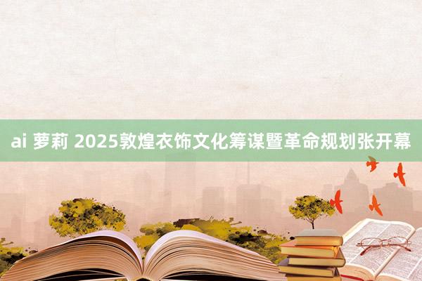 ai 萝莉 2025敦煌衣饰文化筹谋暨革命规划张开幕
