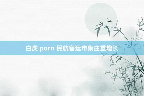 白虎 porn 民航客运市集庄重增长