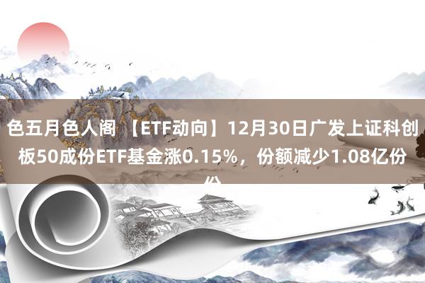 色五月色人阁 【ETF动向】12月30日广发上证科创板50成份ETF基金涨0.15%，份额减少1.08亿份