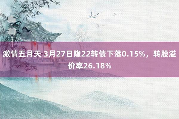 激情五月天 3月27日隆22转债下落0.15%，转股溢价率26.18%