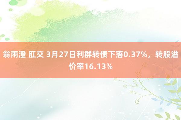 翁雨澄 肛交 3月27日利群转债下落0.37%，转股溢价率16.13%