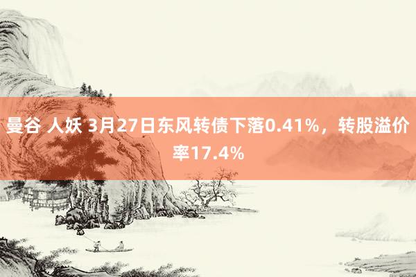 曼谷 人妖 3月27日东风转债下落0.41%，转股溢价率17.4%
