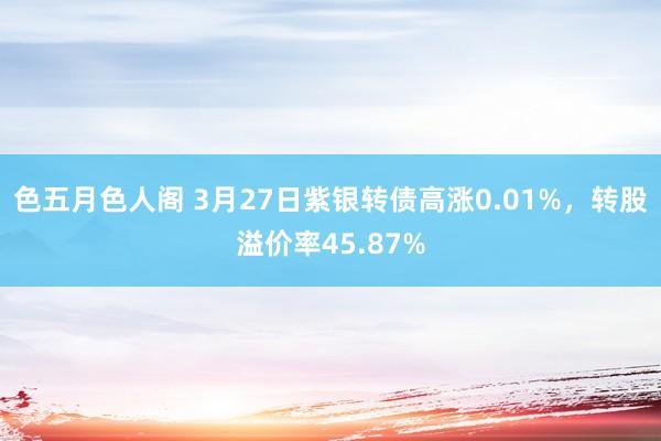 色五月色人阁 3月27日紫银转债高涨0.01%，转股溢价率45.87%