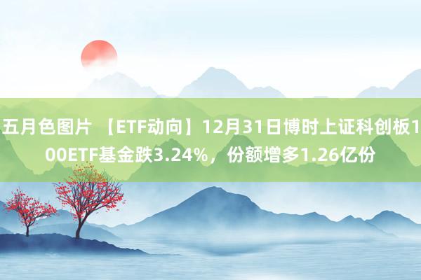 五月色图片 【ETF动向】12月31日博时上证科创板100ETF基金跌3.24%，份额增多1.26亿份