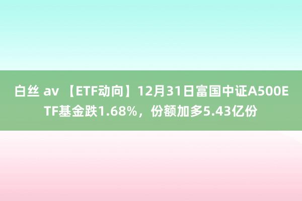 白丝 av 【ETF动向】12月31日富国中证A500ETF基金跌1.68%，份额加多5.43亿份