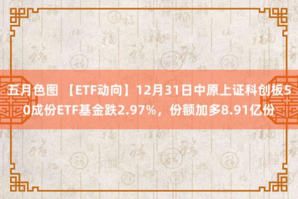 五月色图 【ETF动向】12月31日中原上证科创板50成份ETF基金跌2.97%，份额加多8.91亿份