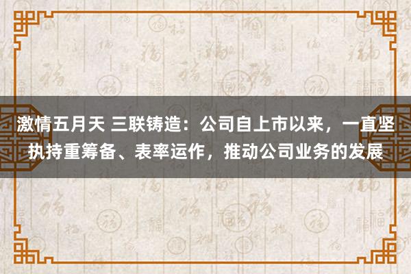激情五月天 三联铸造：公司自上市以来，一直坚执持重筹备、表率运作，推动公司业务的发展