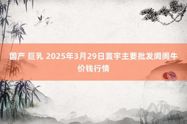 国产 巨乳 2025年3月29日寰宇主要批发阛阓牛价钱行情