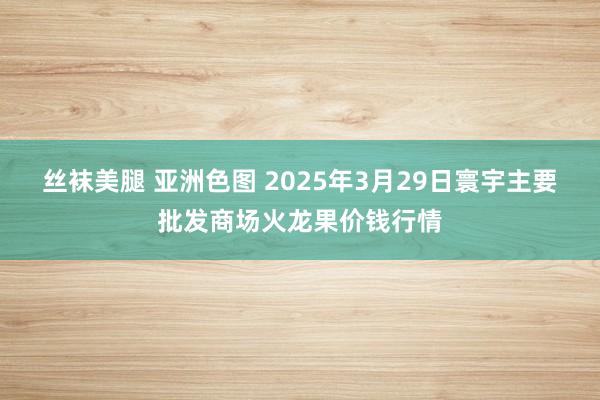 丝袜美腿 亚洲色图 2025年3月29日寰宇主要批发商场火龙果价钱行情