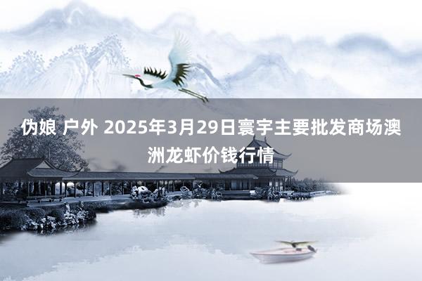 伪娘 户外 2025年3月29日寰宇主要批发商场澳洲龙虾价钱行情