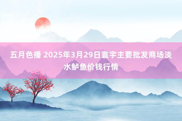 五月色播 2025年3月29日寰宇主要批发商场淡水鲈鱼价钱行情