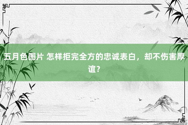五月色图片 怎样拒完全方的忠诚表白，却不伤害厚谊？