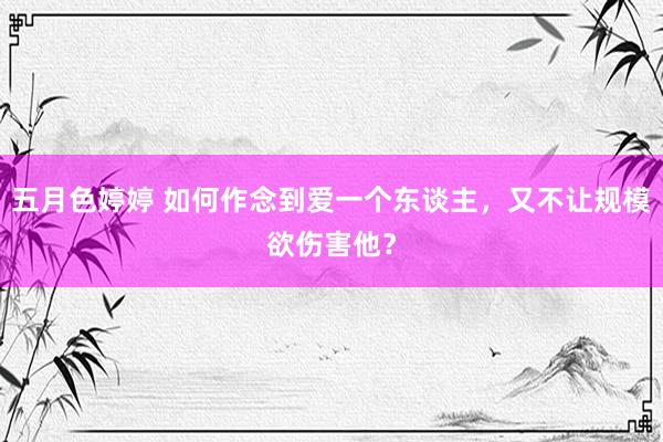 五月色婷婷 如何作念到爱一个东谈主，又不让规模欲伤害他？