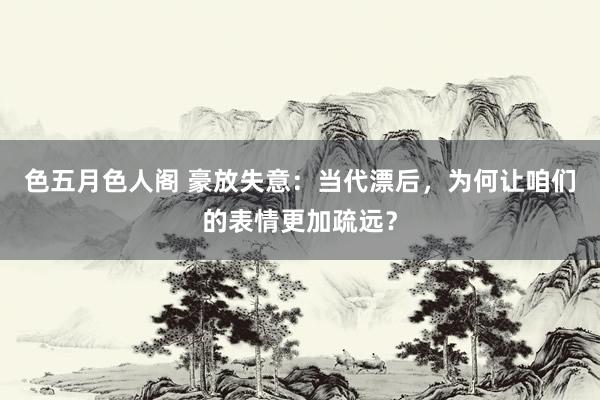 色五月色人阁 豪放失意：当代漂后，为何让咱们的表情更加疏远？