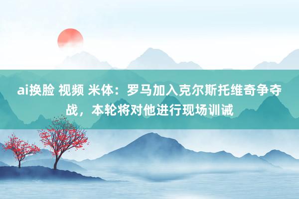 ai换脸 视频 米体：罗马加入克尔斯托维奇争夺战，本轮将对他进行现场训诫
