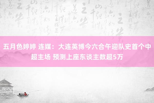 五月色婷婷 连媒：大连英博今六合午迎队史首个中超主场 预测上座东谈主数超5万