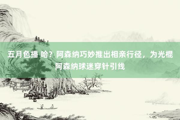 五月色播 哈？阿森纳巧妙推出相亲行径，为光棍阿森纳球迷穿针引线
