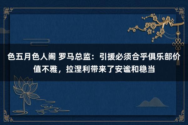 色五月色人阁 罗马总监：引援必须合乎俱乐部价值不雅，拉涅利带来了安谧和稳当