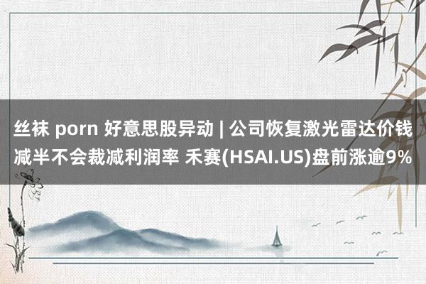 丝袜 porn 好意思股异动 | 公司恢复激光雷达价钱减半不会裁减利润率 禾赛(HSAI.US)盘前涨逾9%