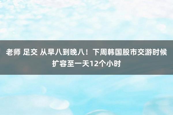 老师 足交 从早八到晚八！下周韩国股市交游时候扩容至一天12个小时