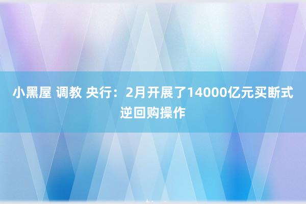 小黑屋 调教 央行：2月开展了14000亿元买断式逆回购操作