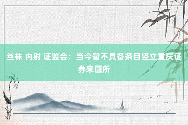 丝袜 内射 证监会：当今暂不具备条目竖立重庆证券来回所