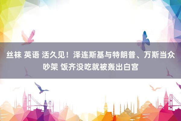 丝袜 英语 活久见！泽连斯基与特朗普、万斯当众吵架 饭齐没吃就被轰出白宫