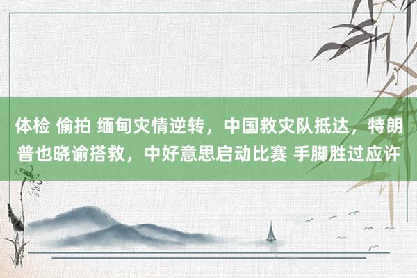 体检 偷拍 缅甸灾情逆转，中国救灾队抵达，特朗普也晓谕搭救，中好意思启动比赛 手脚胜过应许