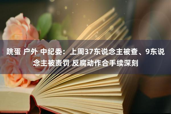 跳蛋 户外 中纪委：上周37东说念主被查、9东说念主被责罚 反腐动作合手续深刻