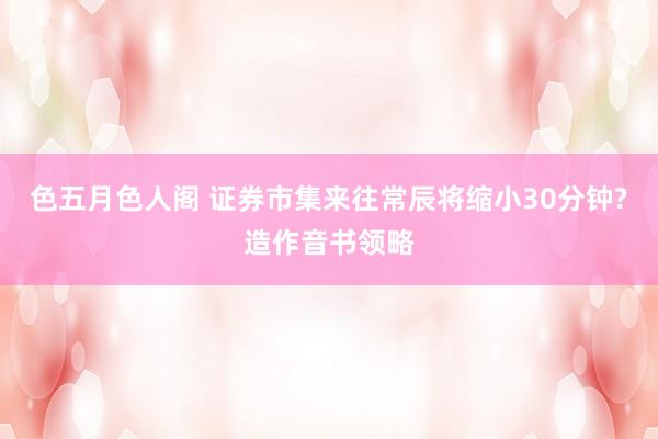 色五月色人阁 证券市集来往常辰将缩小30分钟?造作音书领略