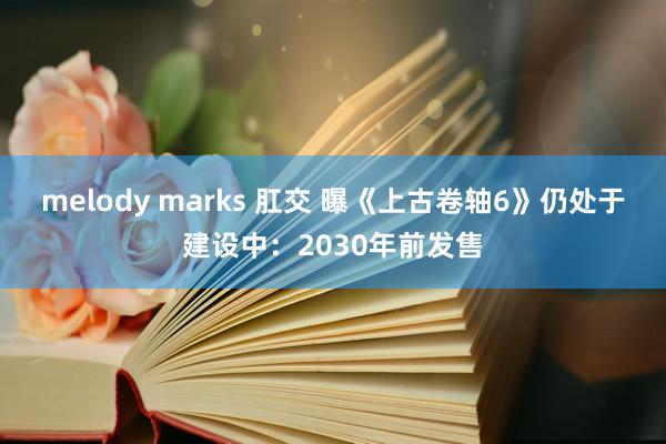melody marks 肛交 曝《上古卷轴6》仍处于建设中：2030年前发售