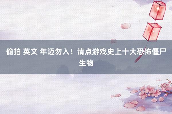 偷拍 英文 年迈勿入！清点游戏史上十大恐怖僵尸生物