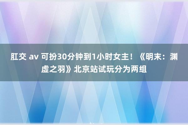 肛交 av 可扮30分钟到1小时女主！《明末：渊虚之羽》北京站试玩分为两组