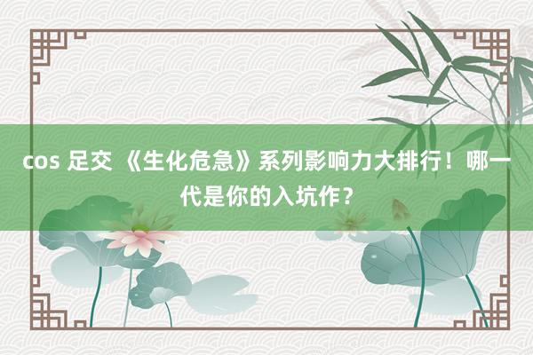 cos 足交 《生化危急》系列影响力大排行！哪一代是你的入坑作？