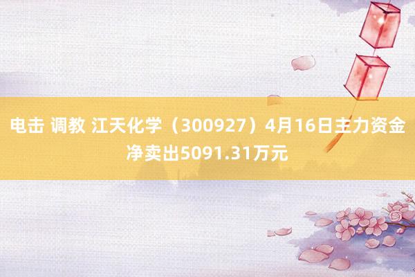 电击 调教 江天化学（300927）4月16日主力资金净卖出5091.31万元