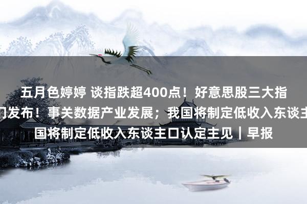 五月色婷婷 谈指跌超400点！好意思股三大指数集体收跌；六部门发布！事关数据产业发展；我国将制定低收入东谈主口认定主见｜早报