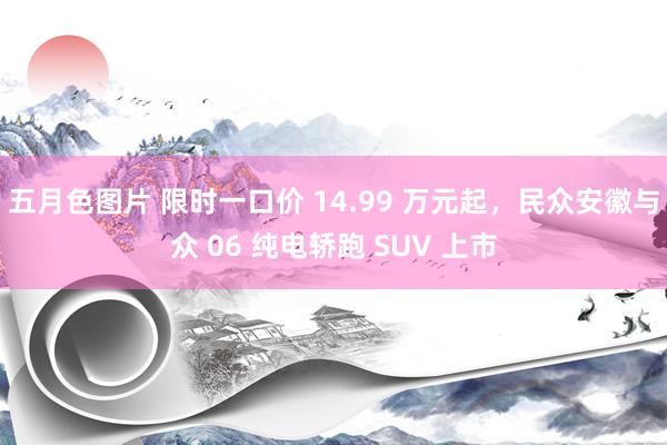 五月色图片 限时一口价 14.99 万元起，民众安徽与众 06 纯电轿跑 SUV 上市
