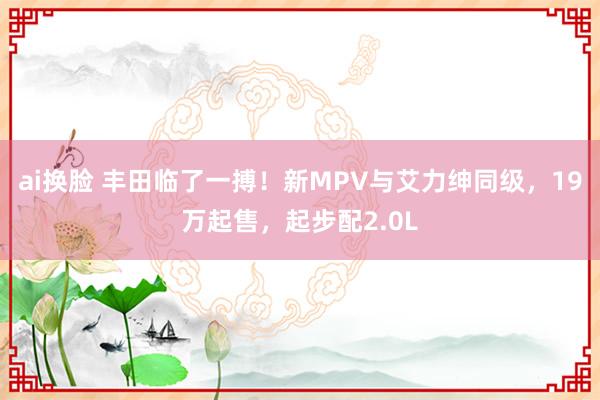 ai换脸 丰田临了一搏！新MPV与艾力绅同级，19万起售，起步配2.0L